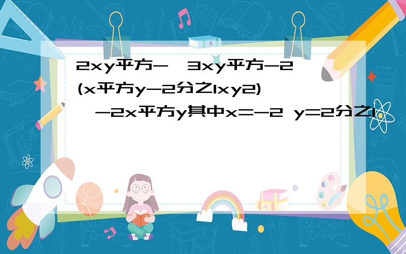 2xy平方-【3xy平方-2(x平方y-2分之1xy2)】-2x平方y其中x=-2 y=2分之1