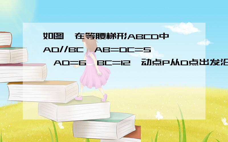 如图,在等腰梯形ABCD中,AD//BC,AB=DC=5,AD=6,BC=12,动点P从D点出发沿DC以每秒1个单位的速度向如图,在等腰梯形ABCD中,AD//BC,AB=DC=5,AD=6,BC=12,动点P从D点出发沿DC以每秒1个单位的速度向终点C运动,动点Q从C