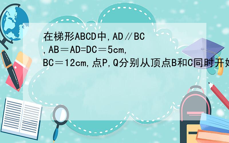 在梯形ABCD中,AD∥BC,AB＝AD=DC＝5cm,BC＝12cm,点P,Q分别从顶点B和C同时开始,以每秒1cm的速度,按箭头沿梯形的边运动.当P到达点C时,点P,Q都停止运动.问1、如果点P、Q同时运动了10秒时,请计算出线段PQ