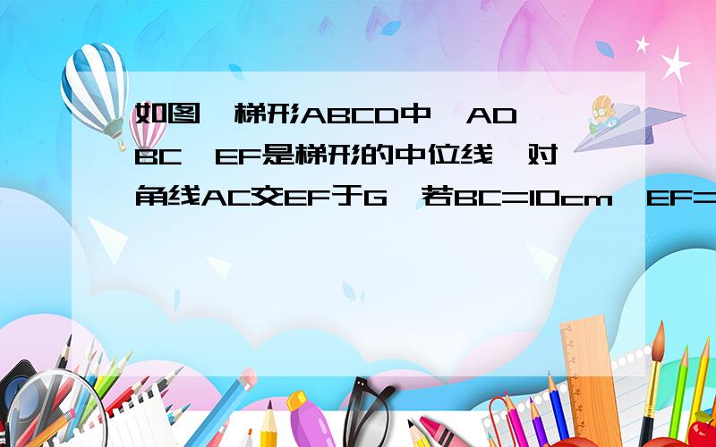 如图,梯形ABCD中,AD‖BC,EF是梯形的中位线,对角线AC交EF于G,若BC=10cm,EF=8cm,求GF长