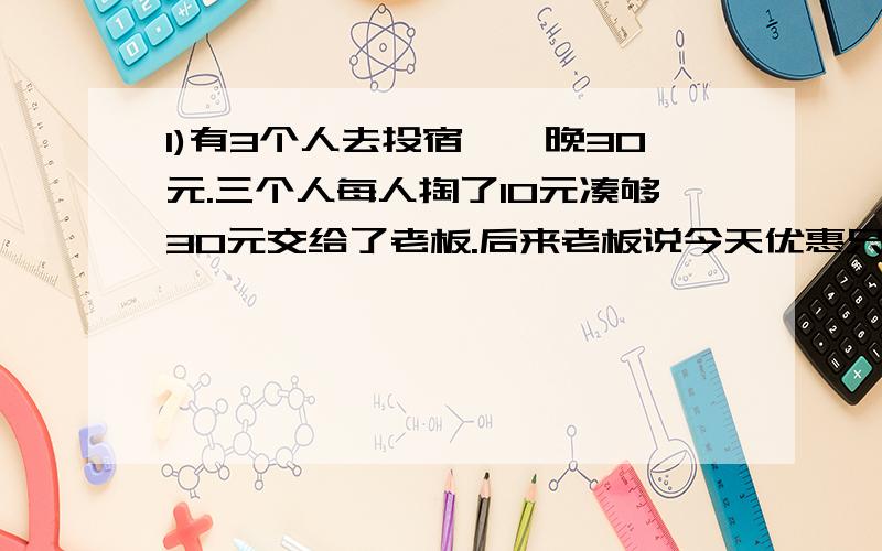 1)有3个人去投宿,一晚30元.三个人每人掏了10元凑够30元交给了老板.后来老板说今天优惠只要25元就够了,拿出5元命令服务生退还给他们,服务生偷偷藏起了2元,然后,把剩下的3元钱分给了那三个