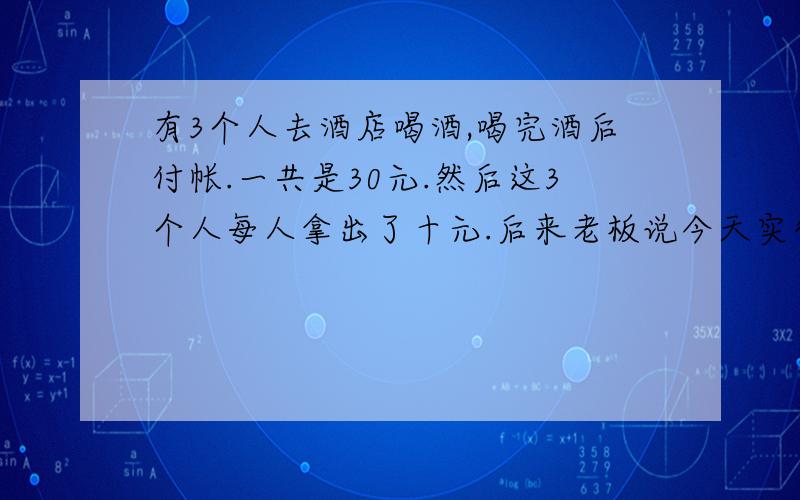 有3个人去酒店喝酒,喝完酒后付帐.一共是30元.然后这3个人每人拿出了十元.后来老板说今天实行优惠,25元就可以了.让服务生又给退去了5元.5元给3个人不好给,于是服务生拿了2元的小费,把剩下