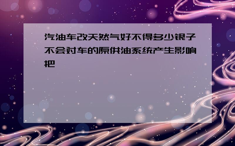 汽油车改天然气好不得多少银子不会对车的原供油系统产生影响把