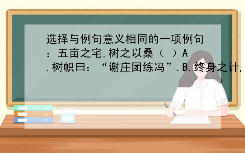 选择与例句意义相同的一项例句：五亩之宅,树之以桑（ ）A.树帜曰：“谢庄团练冯”.B.终身之计,莫如树人.C.忽逢桃花林,夹岸数百步,中无杂树D.欲以树艺佐其急,且备异日也.