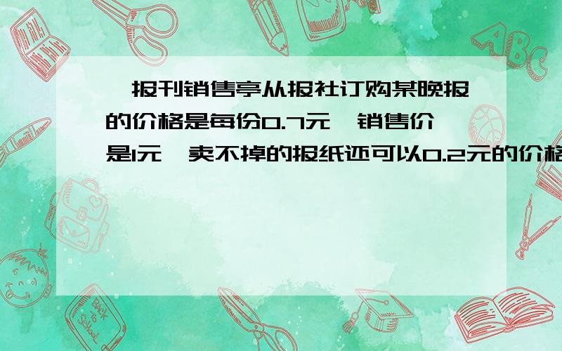 一报刊销售亭从报社订购某晚报的价格是每份0.7元,销售价是1元,卖不掉的报纸还可以0.2元的价格退回报...一报刊销售亭从报社订购某晚报的价格是每份0.7元,销售价是1元,卖不掉的报纸还可以0