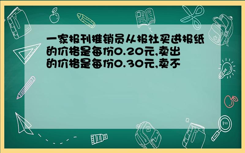 一家报刊推销员从报社买进报纸的价格是每份0.20元,卖出的价格是每份0.30元,卖不