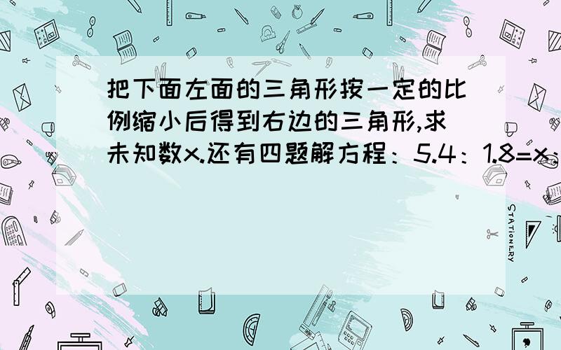 把下面左面的三角形按一定的比例缩小后得到右边的三角形,求未知数x.还有四题解方程：5.4：1.8=x：158：x=3分之：16分之115分之7=75分之x3分之1：5分之2=4：x