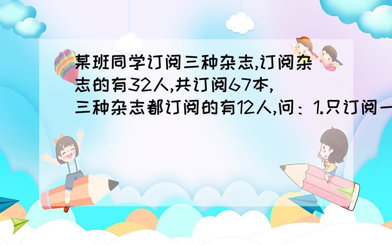 某班同学订阅三种杂志,订阅杂志的有32人,共订阅67本,三种杂志都订阅的有12人,问：1.只订阅一中杂志的有多少人?2.只订阅两种杂志的有多少人?用集合做。