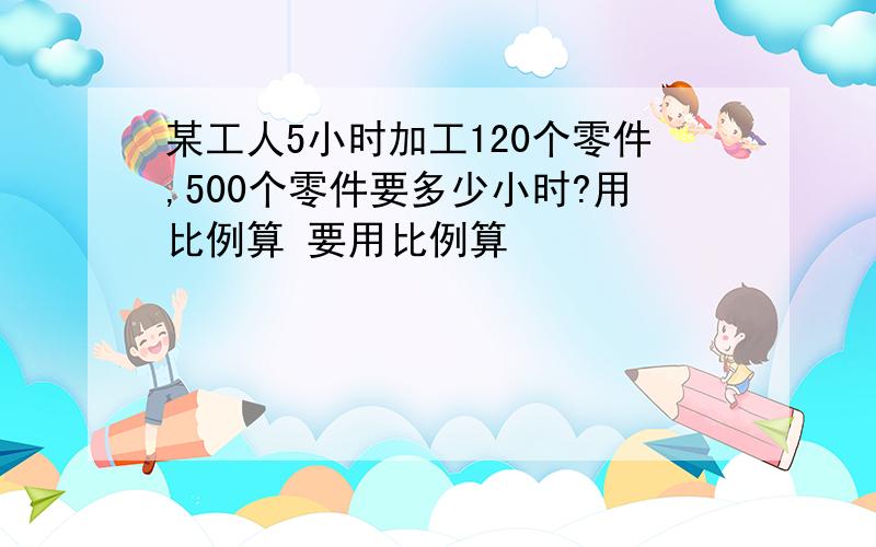 某工人5小时加工120个零件,500个零件要多少小时?用比例算 要用比例算