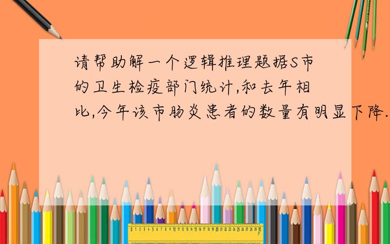 请帮助解一个逻辑推理题据S市的卫生检疫部门统计,和去年相比,今年该市肠炎患者的数量有明显下降.权威人士认为,这是由于该市的饮用水净化工程正式投入了使用.以下哪项最不能削弱上述