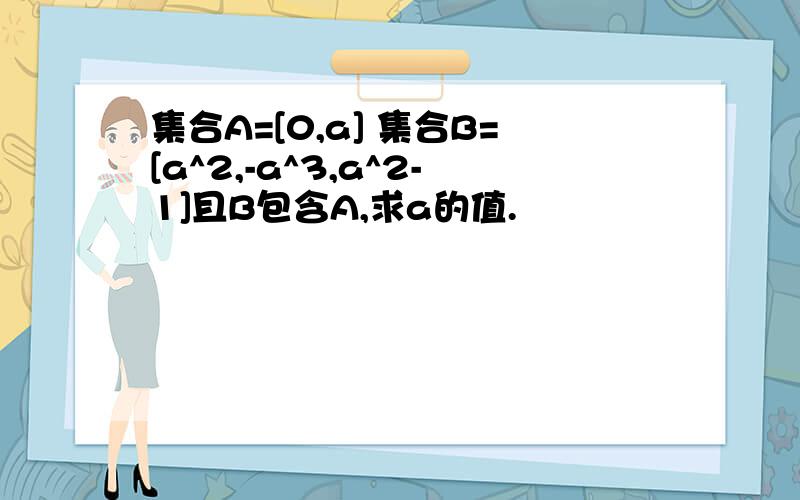 集合A=[0,a] 集合B=[a^2,-a^3,a^2-1]且B包含A,求a的值.