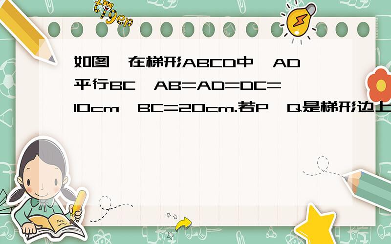 如图,在梯形ABCD中,AD平行BC,AB=AD=DC=10cm,BC=20cm.若P,Q是梯形边上两个动点,P由B点出发,沿BC方向以1cm/秒速度向C运动,Q由C点出发沿C→D→A→B方向,以2cm/秒速度向B点运动,其中一点到达目的地事另一点