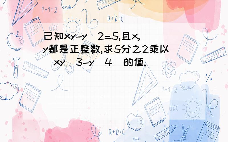 已知xy-y^2=5,且x,y都是正整数,求5分之2乘以（xy^3-y^4)的值.