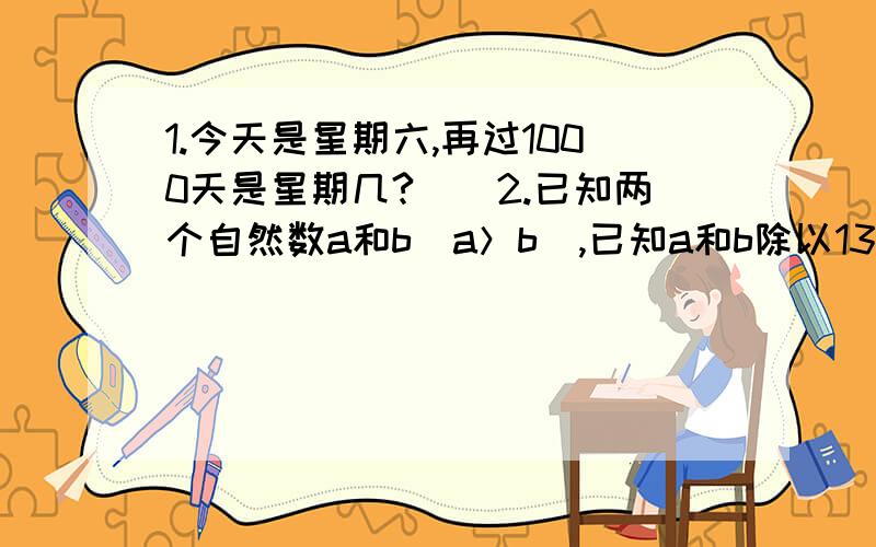 1.今天是星期六,再过1000天是星期几?　　2.已知两个自然数a和b（a＞b）,已知a和b除以13的余数分别是5和9,求a+b,a-b,a×b,a2-b2各自除以13的余数.　　3.2100除以一个两位数得到的余数是56,求这个两位