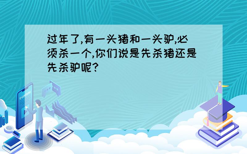 过年了,有一头猪和一头驴,必须杀一个,你们说是先杀猪还是先杀驴呢?