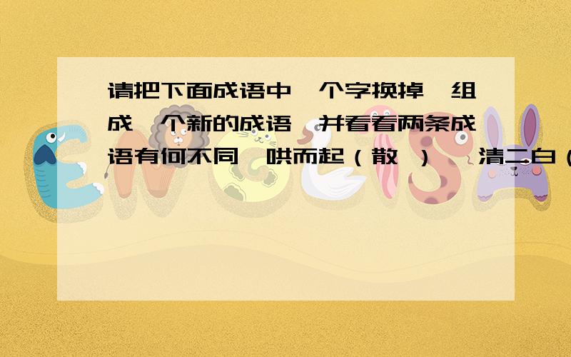 请把下面成语中一个字换掉,组成一个新的成语,并看看两条成语有何不同一哄而起（散 ） 一清二白（穷） 寸草不留（生）大有可为（作） 山高水险（长） 天长日久（地 ）不知所措（云）