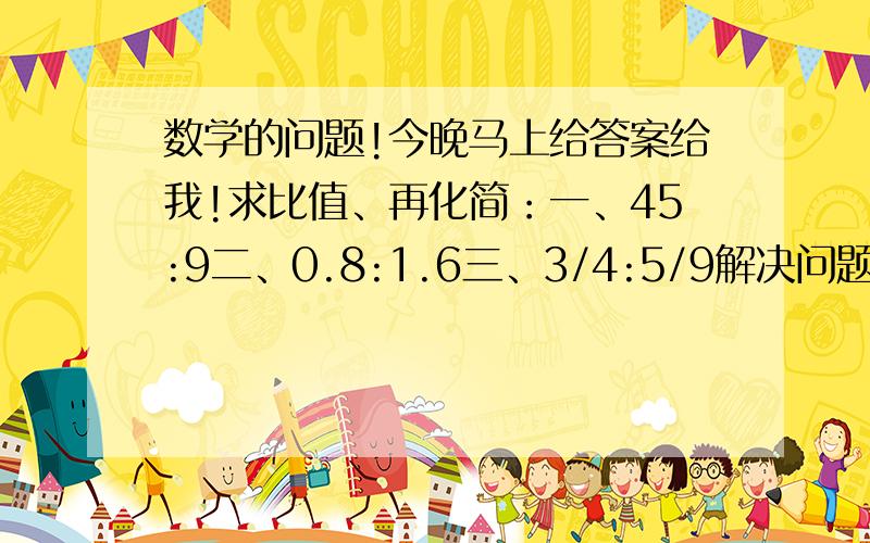 数学的问题!今晚马上给答案给我!求比值、再化简：一、45:9二、0.8:1.6三、3/4:5/9解决问题：六年级有男生200人,比女生人数少20%,男生人数是女生人数的百分之几?2.一辆电动车原价是400元,比现