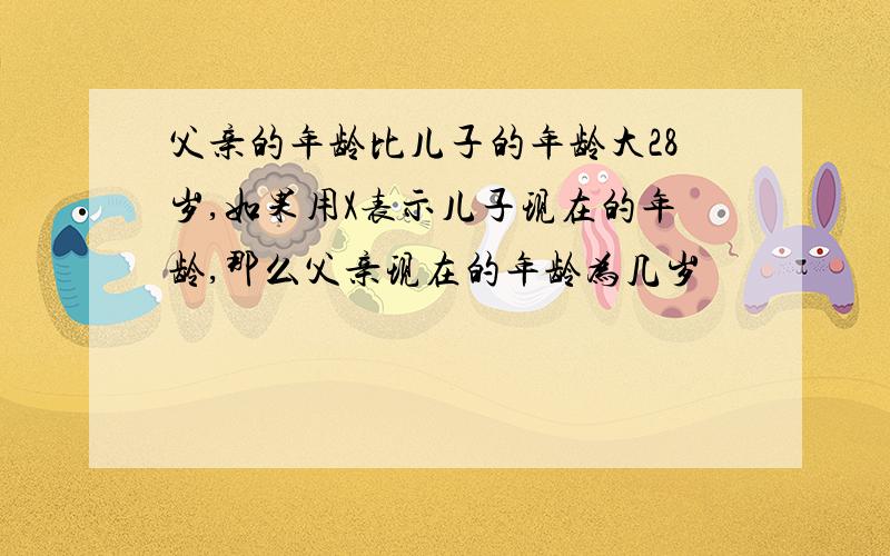 父亲的年龄比儿子的年龄大28岁,如果用X表示儿子现在的年龄,那么父亲现在的年龄为几岁