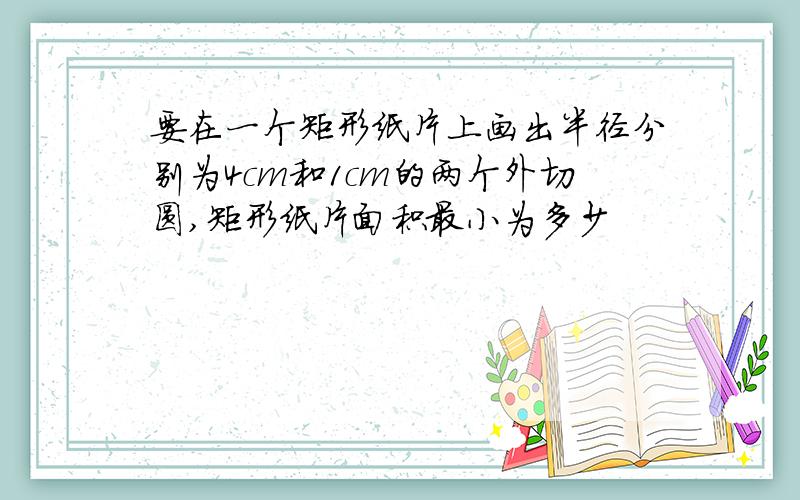 要在一个矩形纸片上画出半径分别为4cm和1cm的两个外切圆,矩形纸片面积最小为多少