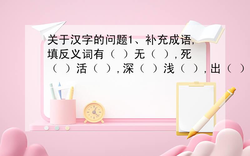 关于汉字的问题1、补充成语,填反义词有（ ）无（ ）,死（ ）活（ ）,深（ ）浅（ ）,出（ ）入（ ）,今（ ）昨（ ）,前（ ）后（ ）2、猜字谜（1）林字多一半,不当森字猜.（ ）（2）少了一