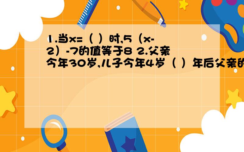 1.当x=（ ）时,5（x-2）-7的值等于8 2.父亲今年30岁,儿子今年4岁（ ）年后父亲的年龄是儿子的年龄的3倍