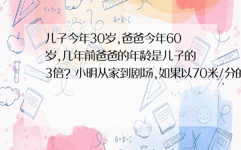 儿子今年30岁,爸爸今年60岁,几年前爸爸的年龄是儿子的3倍? 小明从家到剧场,如果以70米/分的速度行走,则比90米/分钟的速度多用了20分钟,那么到小明家到剧场有多远?