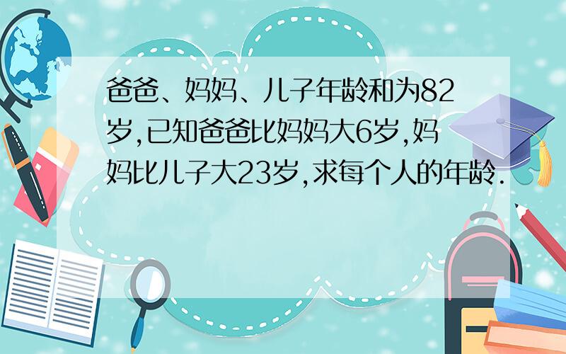 爸爸、妈妈、儿子年龄和为82岁,已知爸爸比妈妈大6岁,妈妈比儿子大23岁,求每个人的年龄.