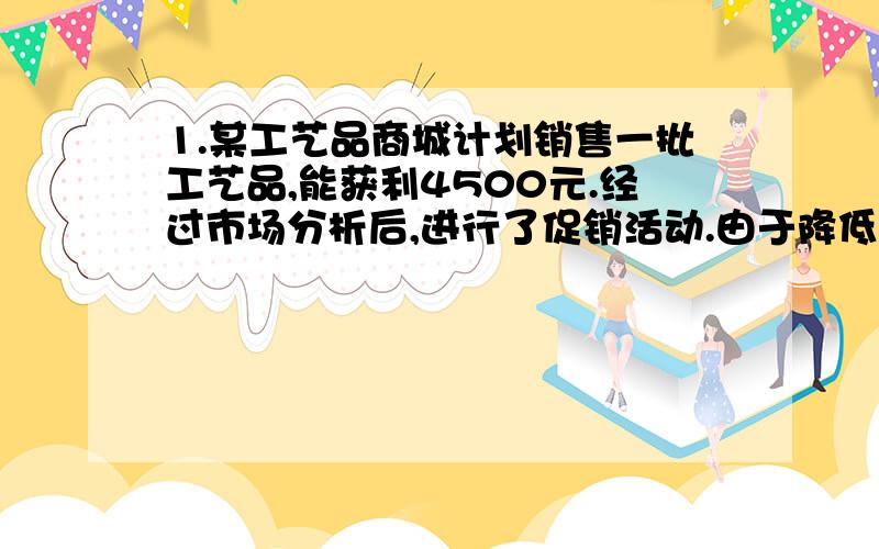 1.某工艺品商城计划销售一批工艺品,能获利4500元.经过市场分析后,进行了促销活动.由于降低了售价,每件工艺品少获利10元,但是销售数量比计划增加了40件,使得总利润比计划多400元.实际销售