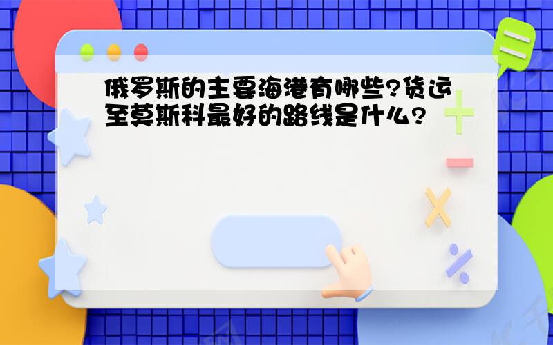 俄罗斯的主要海港有哪些?货运至莫斯科最好的路线是什么?