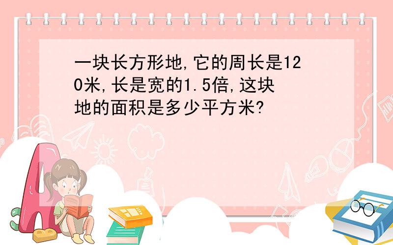 一块长方形地,它的周长是120米,长是宽的1.5倍,这块地的面积是多少平方米?