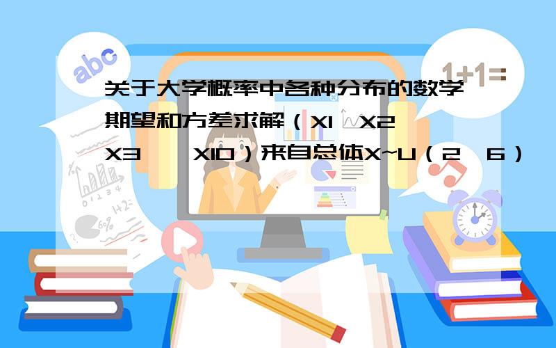 关于大学概率中各种分布的数学期望和方差求解（X1,X2,X3……X10）来自总体X~U（2,6）,X（上面还有一横）为样本均值,则赝本均值的数学期望E和方差D怎么求得?独立随机变量Xi~X^2（i）,i=1,2.则E