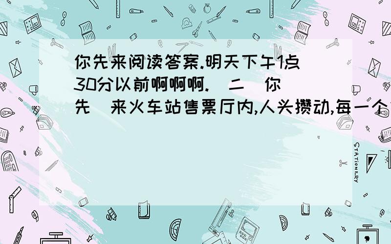 你先来阅读答案.明天下午1点30分以前啊啊啊.（二）你　先　来火车站售票厅内,人头攒动,每一个售票口前都排着长长的队伍.下午三点十分左右,一个中年妇女急匆匆地走进售票厅,望着一个长