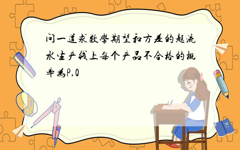 问一道求数学期望和方差的题流水生产线上每个产品不合格的概率为P,0