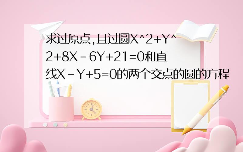 求过原点,且过圆X^2+Y^2+8X-6Y+21=0和直线X-Y+5=0的两个交点的圆的方程