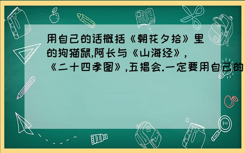 用自己的话概括《朝花夕拾》里的狗猫鼠,阿长与《山海经》,《二十四孝图》,五猖会.一定要用自己的话,字数50~100.十点前给我,