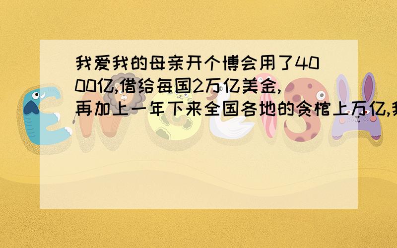 我爱我的母亲开个博会用了4000亿,借给每国2万亿美金,再加上一年下来全国各地的贪棺上万亿,我觉的我们国家好有钱啊,真有钱!这些钱给全国每个贫民付个终生医疗和养老金都够了.