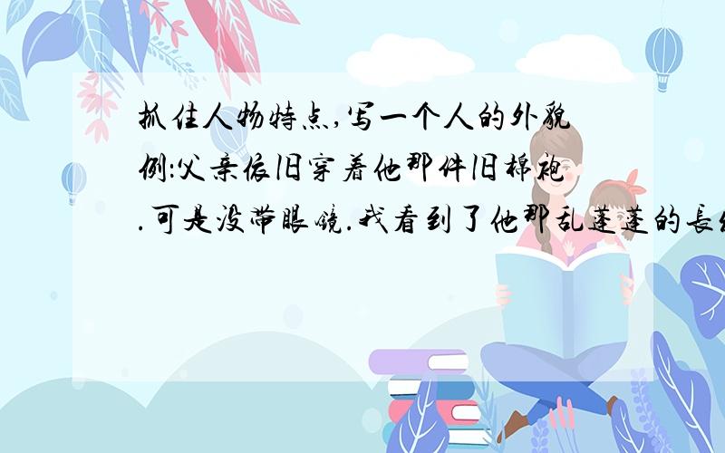 抓住人物特点,写一个人的外貌例：父亲依旧穿着他那件旧棉袍.可是没带眼镜.我看到了他那乱蓬蓬的长发下面的平静而慈祥的脸