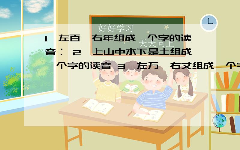 1,左百、右年组成一个字的读音； 2,上山中水下是土组成一个字的读音 3,左万,右丈组成一个字的读音；4,左青、右气组成一个字的读音!