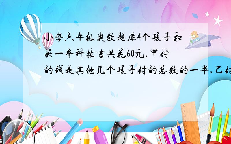 小学六年级奥数题库4个孩子和买一本科技书共花60元.甲付的钱是其他几个孩子付的总数的一半,乙付的钱是其他几个孩子付的总数的三分之一,丙付的钱数是其他几个孩子付的总数的四分之一,