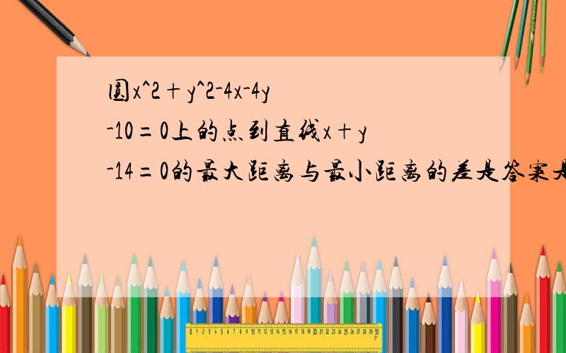 圆x^2+y^2-4x-4y-10=0上的点到直线x+y-14=0的最大距离与最小距离的差是答案是6倍根号2,求具体过程是什么