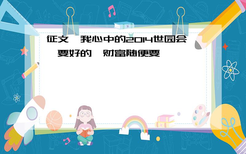 征文《我心中的2014世园会》要好的,财富随便要