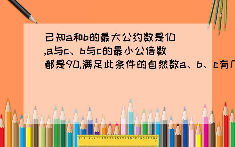 已知a和b的最大公约数是10,a与c、b与c的最小公倍数都是90,满足此条件的自然数a、b、c有几组怎么算的?一定要写出来,如果可以算出分别是多少,