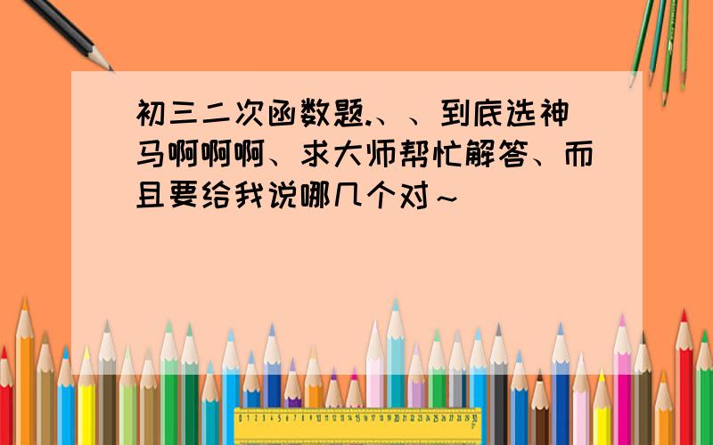 初三二次函数题.、、到底选神马啊啊啊、求大师帮忙解答、而且要给我说哪几个对～