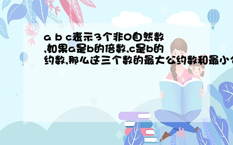 a b c表示3个非0自然数,如果a是b的倍数,c是b的约数,那么这三个数的最大公约数和最小公倍数是几