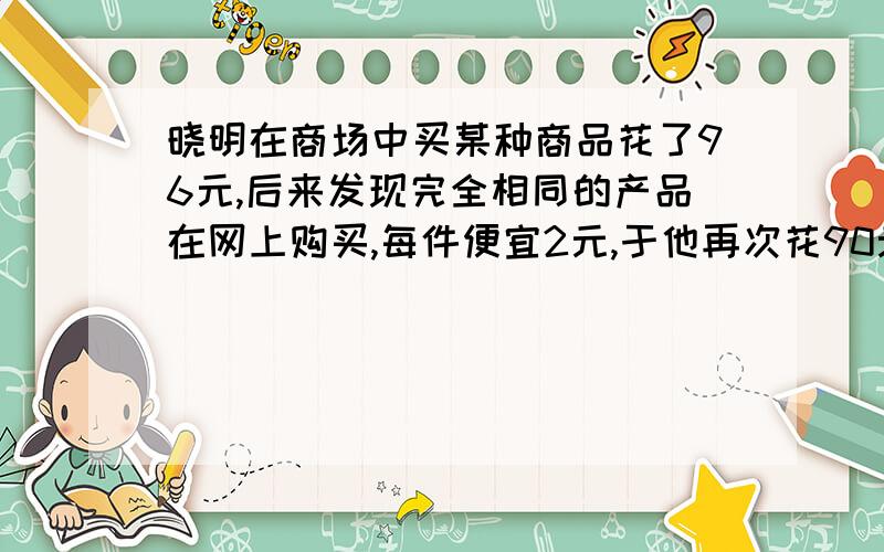 晓明在商场中买某种商品花了96元,后来发现完全相同的产品在网上购买,每件便宜2元,于他再次花90元在网上购买这种商品,结果比上次多买了3件,请问晓明在网上够买的商品每件多少元?