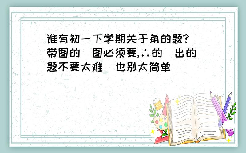 谁有初一下学期关于角的题?（带图的）图必须要,∴的）出的题不要太难（也别太简单）