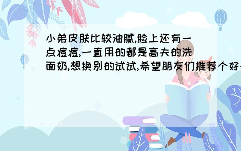 小弟皮肤比较油腻,脸上还有一点痘痘,一直用的都是高夫的洗面奶,想换别的试试,希望朋友们推荐个好的,价格不是问题,还有就是洗完后用什么比较好,什么护肤水好?高中时不注意,挤压啥的留