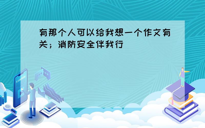 有那个人可以给我想一个作文有关；消防安全伴我行