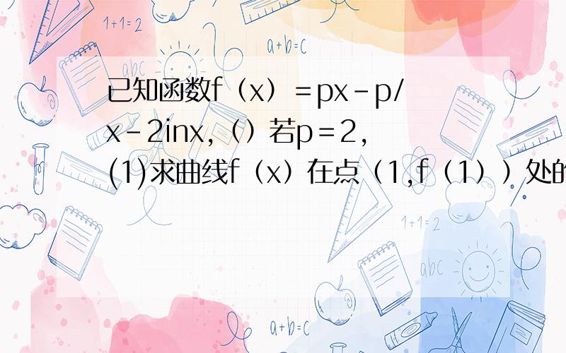 已知函数f（x）＝px－p/x－2inx,（）若p＝2,(1)求曲线f（x）在点（1,f（1））处的切线方程,(2)若函...已知函数f（x）＝px－p/x－2inx,（）若p＝2,(1)求曲线f（x）在点（1,f（1））处的切线方程,(2)若