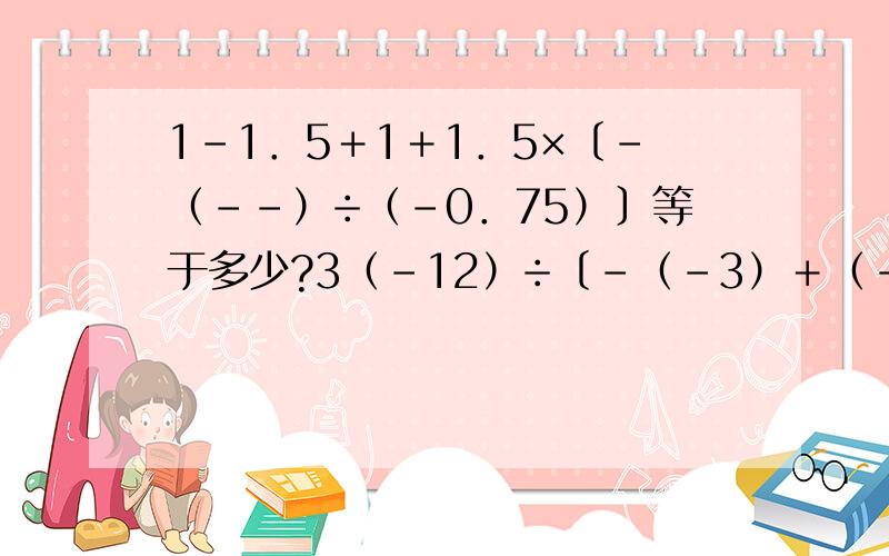 1－1．5＋1＋1．5×〔－（－－）÷（－0．75）〕等于多少?3（－12）÷〔－（－3）＋（－15）〕÷5等于多少?第一题,打错了－1．5＋1＋1．5×〔－（-1/3）÷（－0．75）〕等于多少？